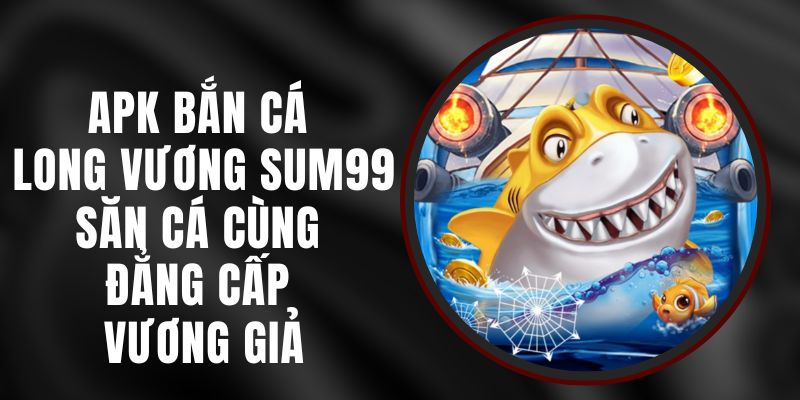 APK Bắn Cá Long Vương Sum99 - Săn Cá Cùng Đẳng Cấp Vương Giả