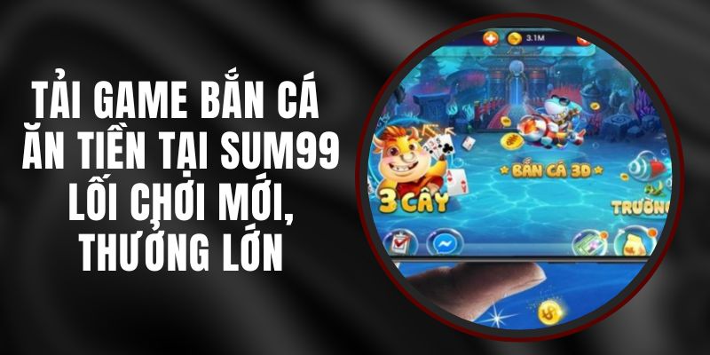 Tải Game Bắn Cá Ăn Tiền Tại Sum99 – Lối Chơi Mới, Thưởng Lớn